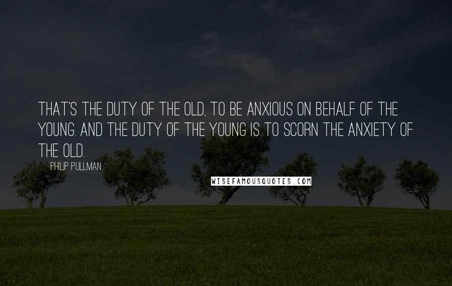 Philip Pullman Quotes: That's the duty of the old, to be anxious on behalf of the young. And the duty of the young is to scorn the anxiety of the old.