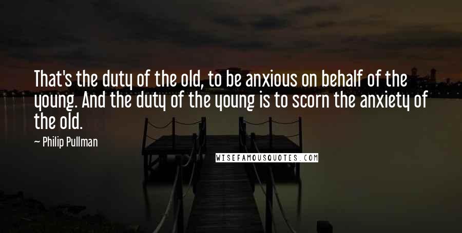 Philip Pullman Quotes: That's the duty of the old, to be anxious on behalf of the young. And the duty of the young is to scorn the anxiety of the old.