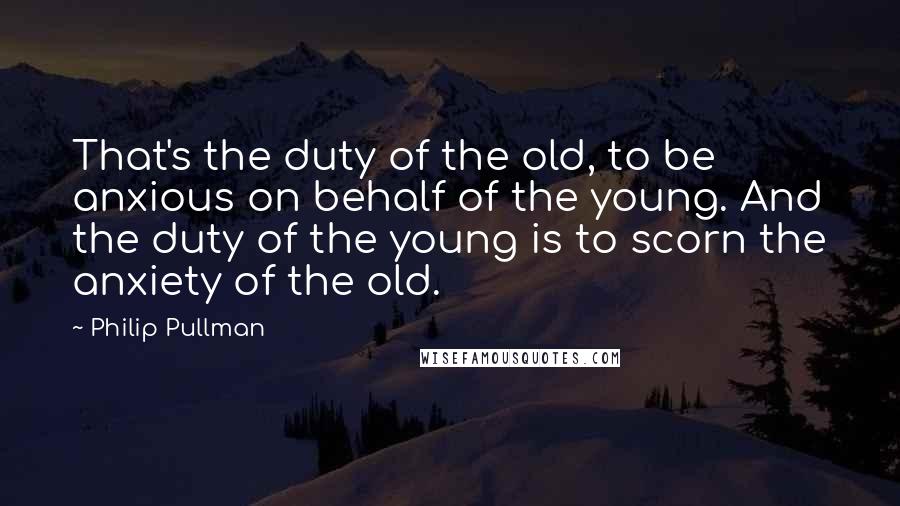 Philip Pullman Quotes: That's the duty of the old, to be anxious on behalf of the young. And the duty of the young is to scorn the anxiety of the old.