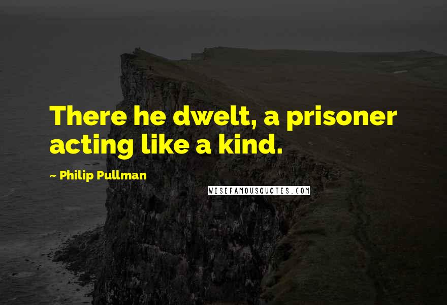 Philip Pullman Quotes: There he dwelt, a prisoner acting like a kind.