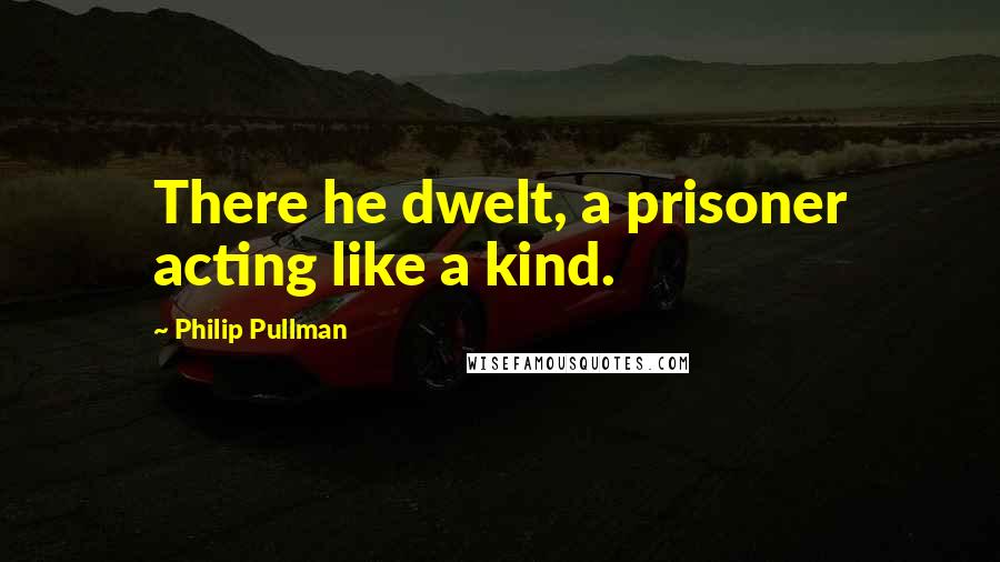 Philip Pullman Quotes: There he dwelt, a prisoner acting like a kind.