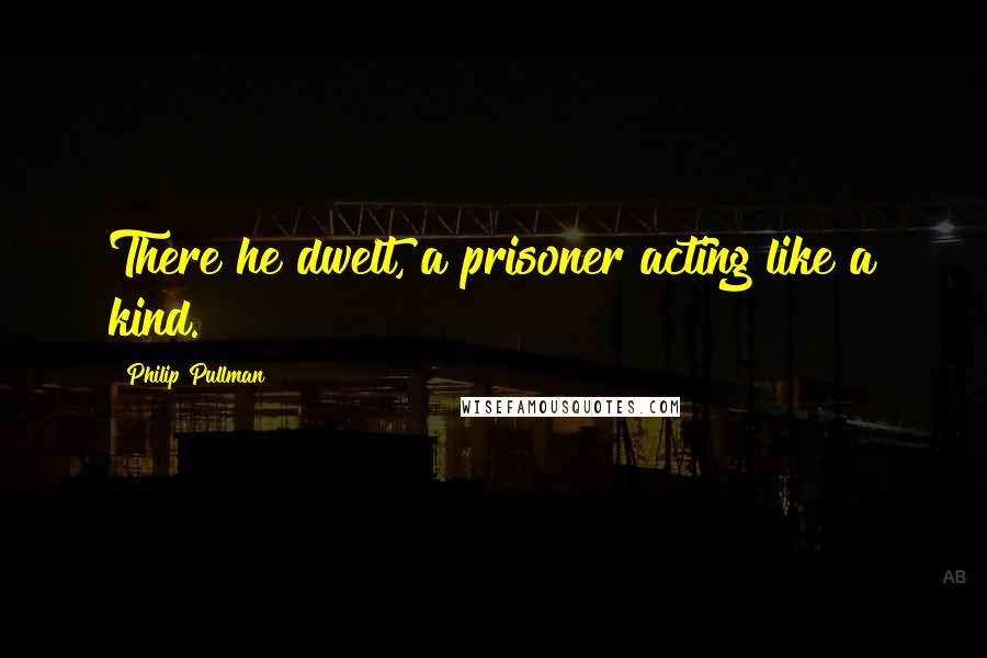 Philip Pullman Quotes: There he dwelt, a prisoner acting like a kind.