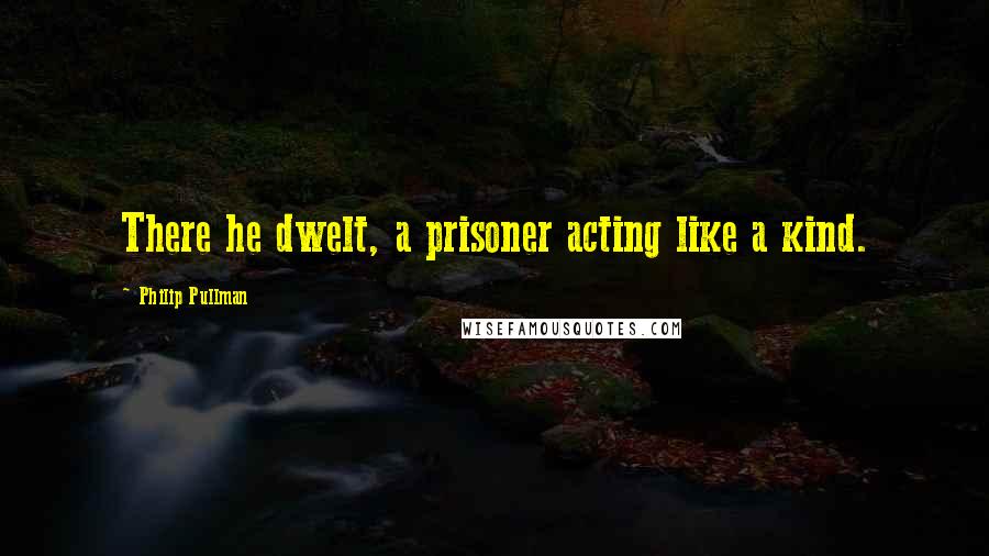 Philip Pullman Quotes: There he dwelt, a prisoner acting like a kind.