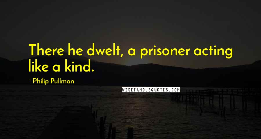 Philip Pullman Quotes: There he dwelt, a prisoner acting like a kind.