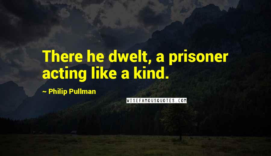 Philip Pullman Quotes: There he dwelt, a prisoner acting like a kind.