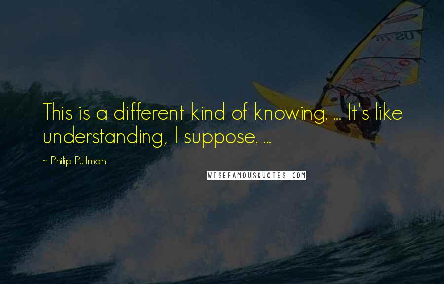 Philip Pullman Quotes: This is a different kind of knowing. ... It's like understanding, I suppose. ...