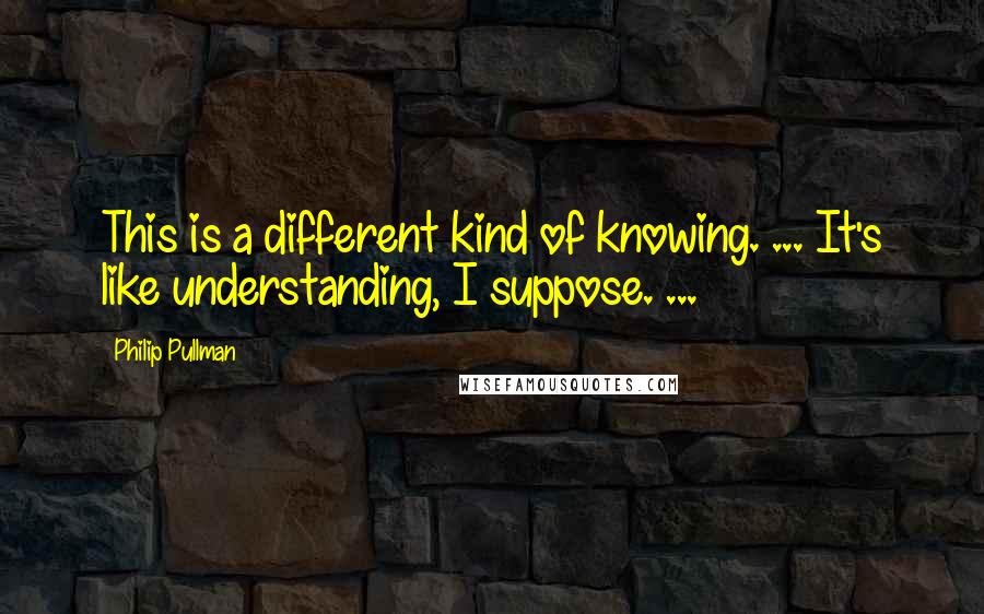Philip Pullman Quotes: This is a different kind of knowing. ... It's like understanding, I suppose. ...