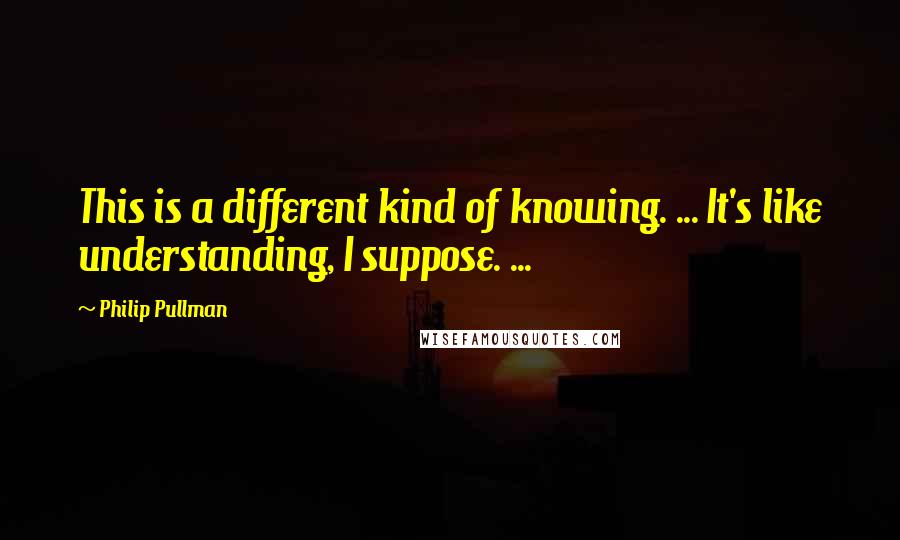 Philip Pullman Quotes: This is a different kind of knowing. ... It's like understanding, I suppose. ...