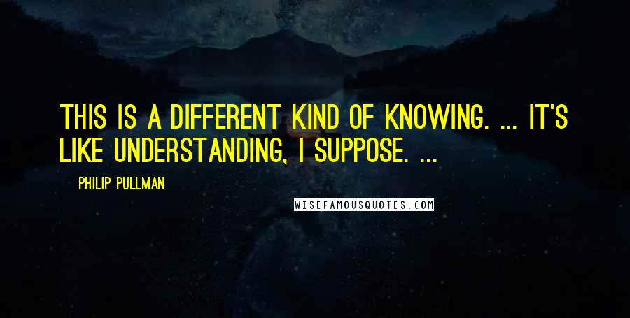 Philip Pullman Quotes: This is a different kind of knowing. ... It's like understanding, I suppose. ...