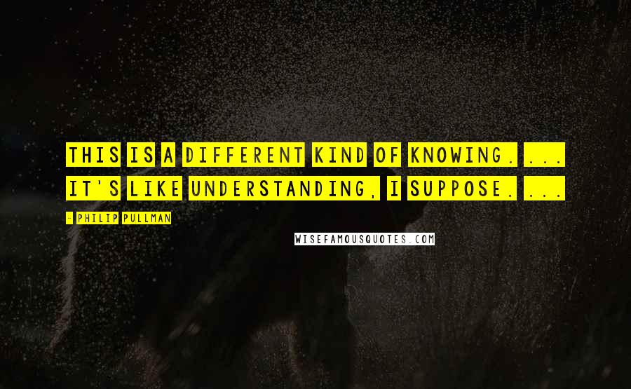Philip Pullman Quotes: This is a different kind of knowing. ... It's like understanding, I suppose. ...