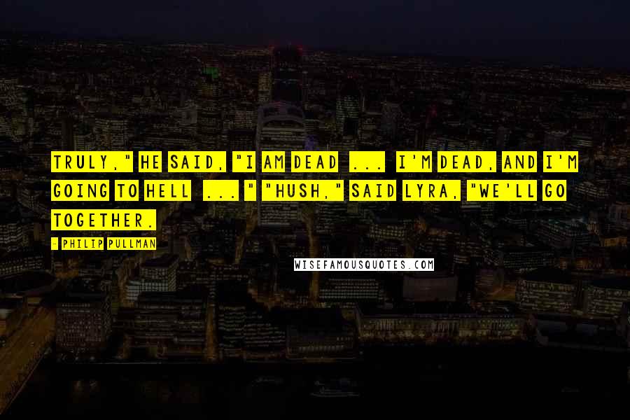 Philip Pullman Quotes: Truly," he said, "I am dead  ...  I'm dead, and I'm going to Hell  ... " "Hush," said Lyra, "we'll go together.