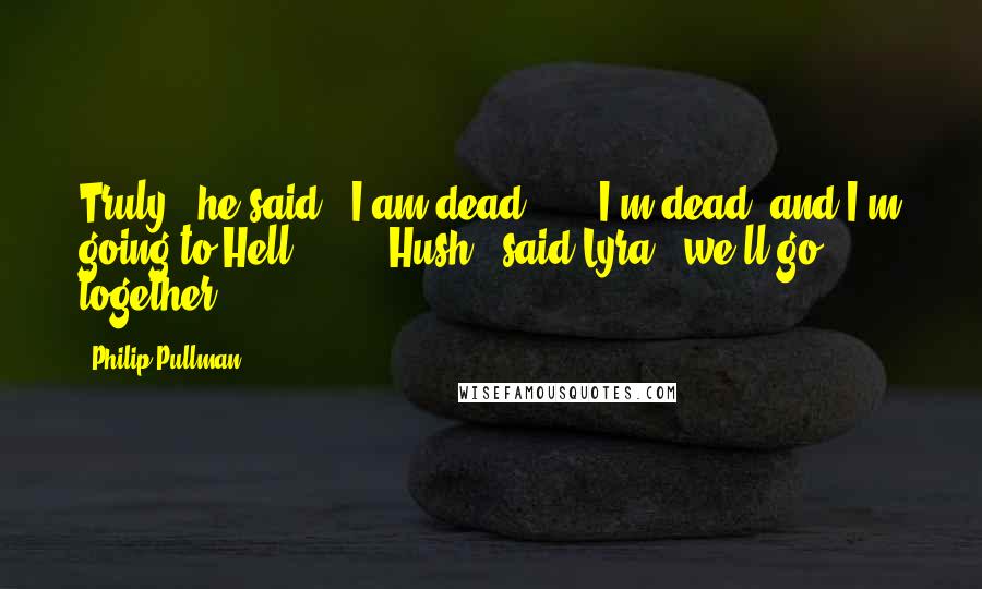 Philip Pullman Quotes: Truly," he said, "I am dead  ...  I'm dead, and I'm going to Hell  ... " "Hush," said Lyra, "we'll go together.