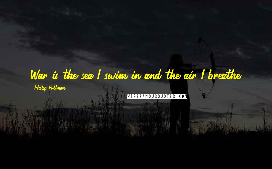 Philip Pullman Quotes: War is the sea I swim in and the air I breathe.