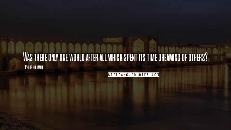 Philip Pullman Quotes: Was there only one world after all which spent its time dreaming of others?