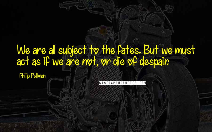 Philip Pullman Quotes: We are all subject to the fates. But we must act as if we are not, or die of despair.