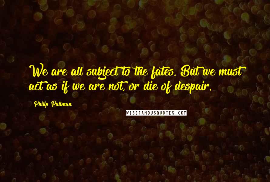 Philip Pullman Quotes: We are all subject to the fates. But we must act as if we are not, or die of despair.