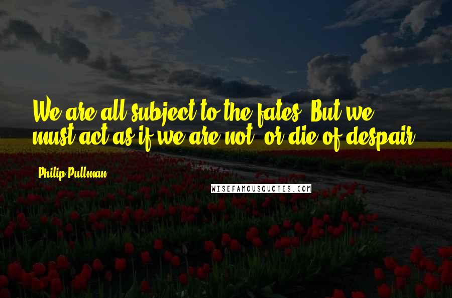 Philip Pullman Quotes: We are all subject to the fates. But we must act as if we are not, or die of despair.