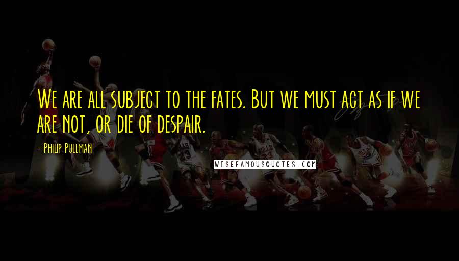 Philip Pullman Quotes: We are all subject to the fates. But we must act as if we are not, or die of despair.