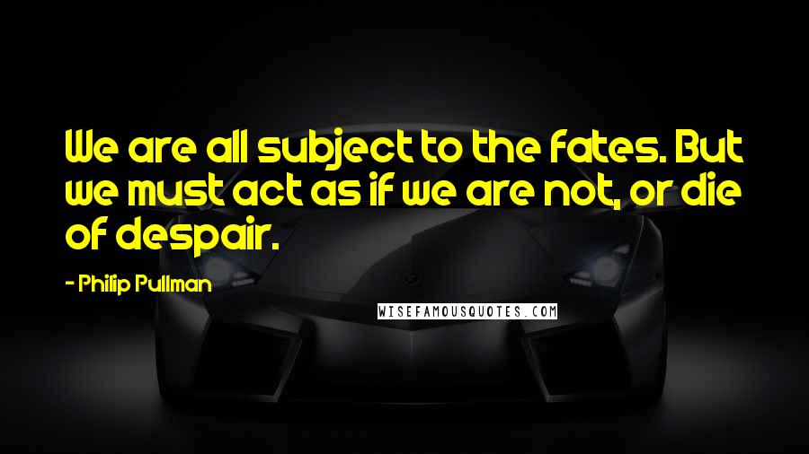 Philip Pullman Quotes: We are all subject to the fates. But we must act as if we are not, or die of despair.