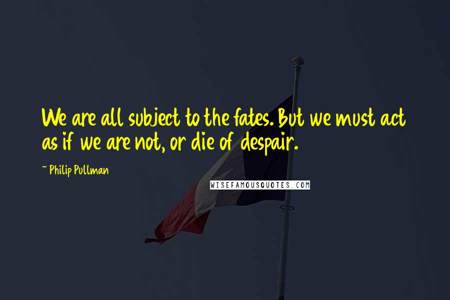 Philip Pullman Quotes: We are all subject to the fates. But we must act as if we are not, or die of despair.