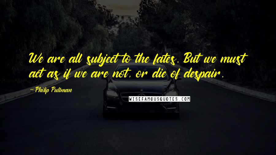 Philip Pullman Quotes: We are all subject to the fates. But we must act as if we are not, or die of despair.