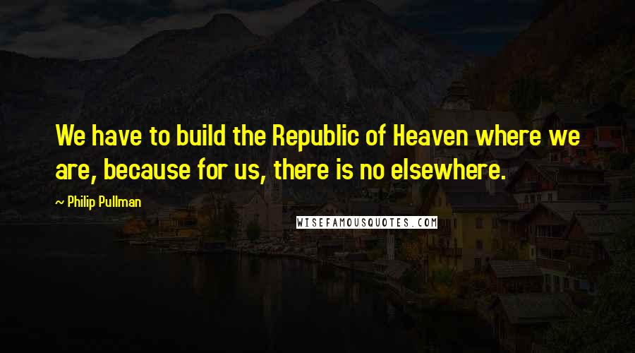 Philip Pullman Quotes: We have to build the Republic of Heaven where we are, because for us, there is no elsewhere.