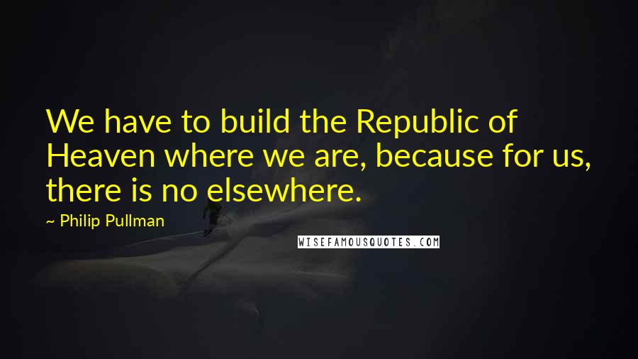 Philip Pullman Quotes: We have to build the Republic of Heaven where we are, because for us, there is no elsewhere.