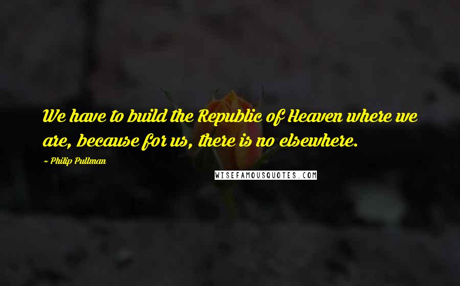 Philip Pullman Quotes: We have to build the Republic of Heaven where we are, because for us, there is no elsewhere.