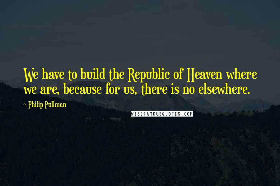 Philip Pullman Quotes: We have to build the Republic of Heaven where we are, because for us, there is no elsewhere.