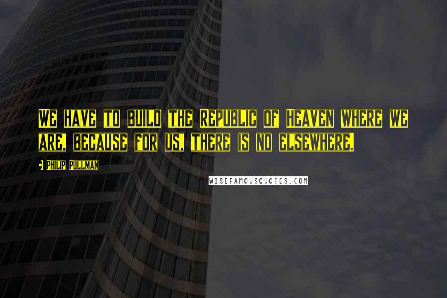 Philip Pullman Quotes: We have to build the Republic of Heaven where we are, because for us, there is no elsewhere.