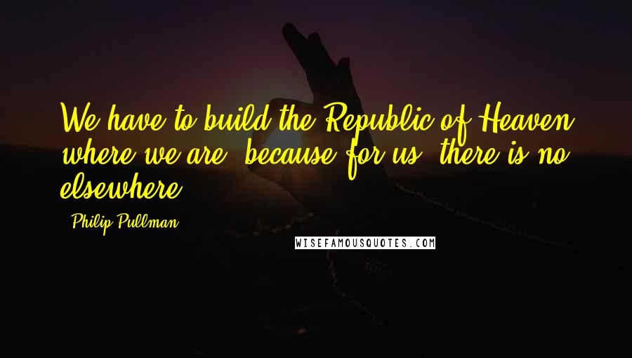 Philip Pullman Quotes: We have to build the Republic of Heaven where we are, because for us, there is no elsewhere.