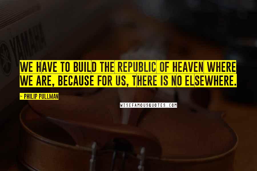 Philip Pullman Quotes: We have to build the Republic of Heaven where we are, because for us, there is no elsewhere.