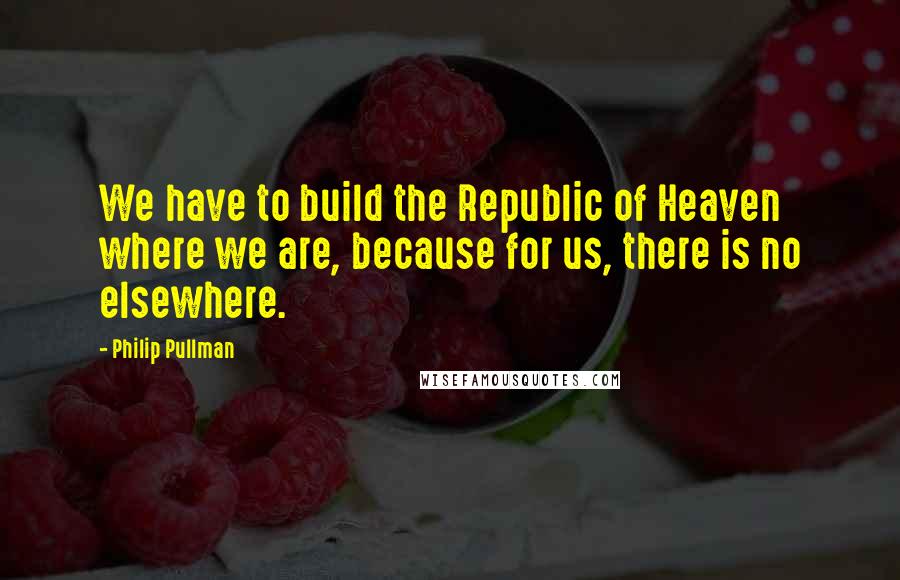 Philip Pullman Quotes: We have to build the Republic of Heaven where we are, because for us, there is no elsewhere.