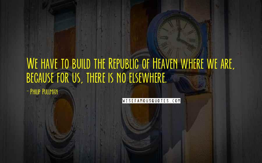 Philip Pullman Quotes: We have to build the Republic of Heaven where we are, because for us, there is no elsewhere.