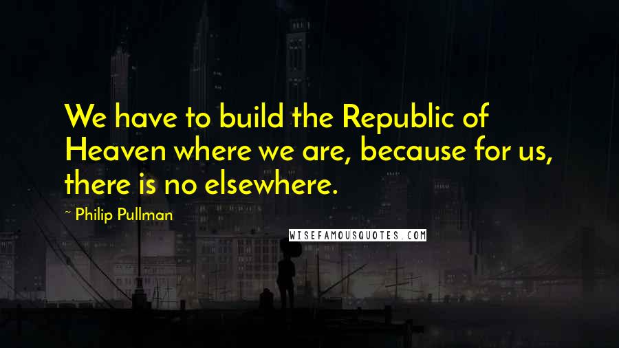 Philip Pullman Quotes: We have to build the Republic of Heaven where we are, because for us, there is no elsewhere.