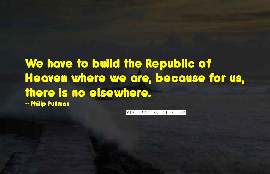 Philip Pullman Quotes: We have to build the Republic of Heaven where we are, because for us, there is no elsewhere.