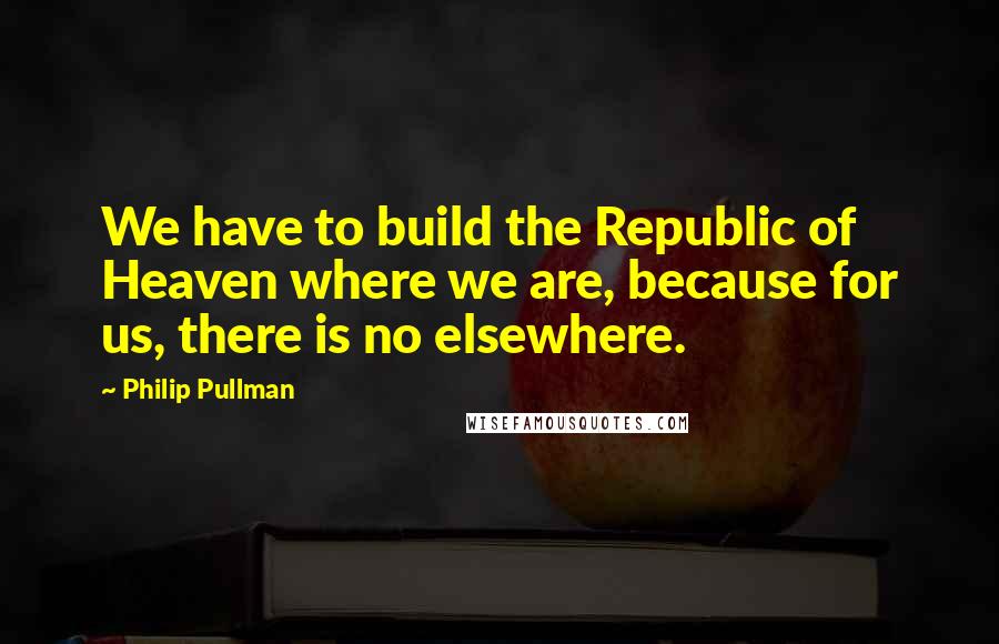 Philip Pullman Quotes: We have to build the Republic of Heaven where we are, because for us, there is no elsewhere.