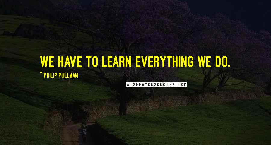 Philip Pullman Quotes: We have to learn everything we do.