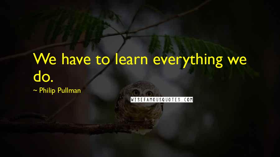 Philip Pullman Quotes: We have to learn everything we do.