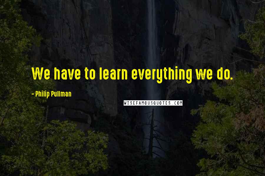 Philip Pullman Quotes: We have to learn everything we do.