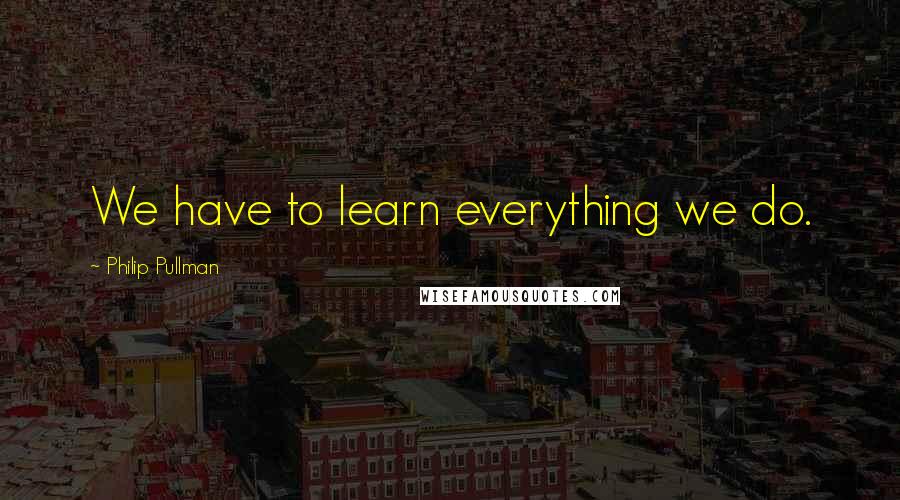 Philip Pullman Quotes: We have to learn everything we do.