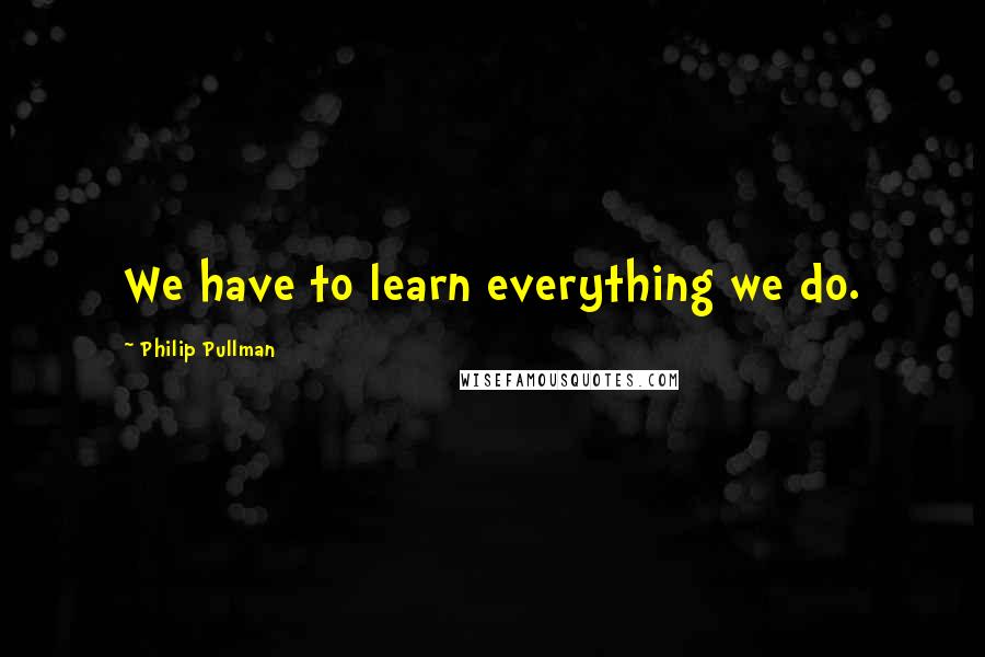 Philip Pullman Quotes: We have to learn everything we do.