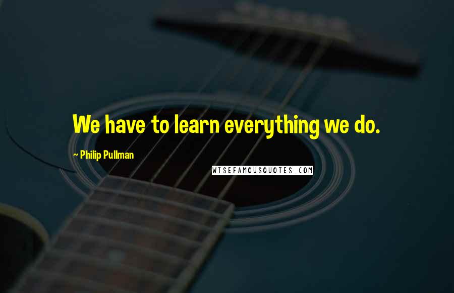 Philip Pullman Quotes: We have to learn everything we do.