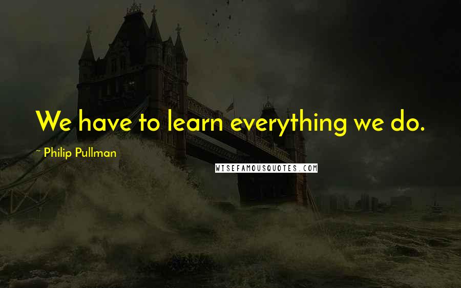 Philip Pullman Quotes: We have to learn everything we do.