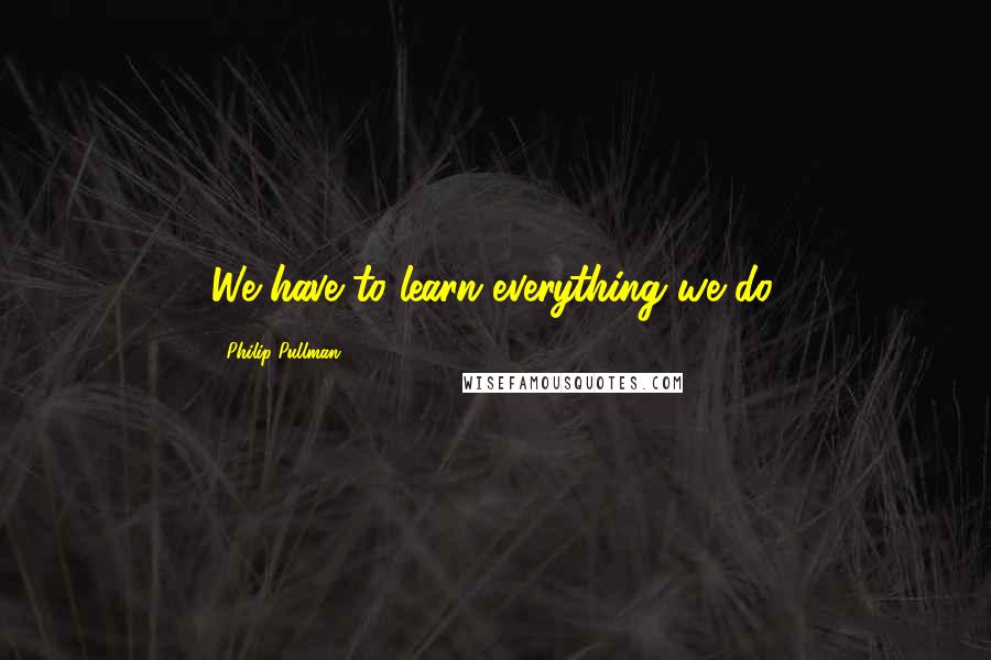 Philip Pullman Quotes: We have to learn everything we do.