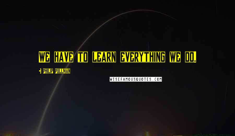 Philip Pullman Quotes: We have to learn everything we do.