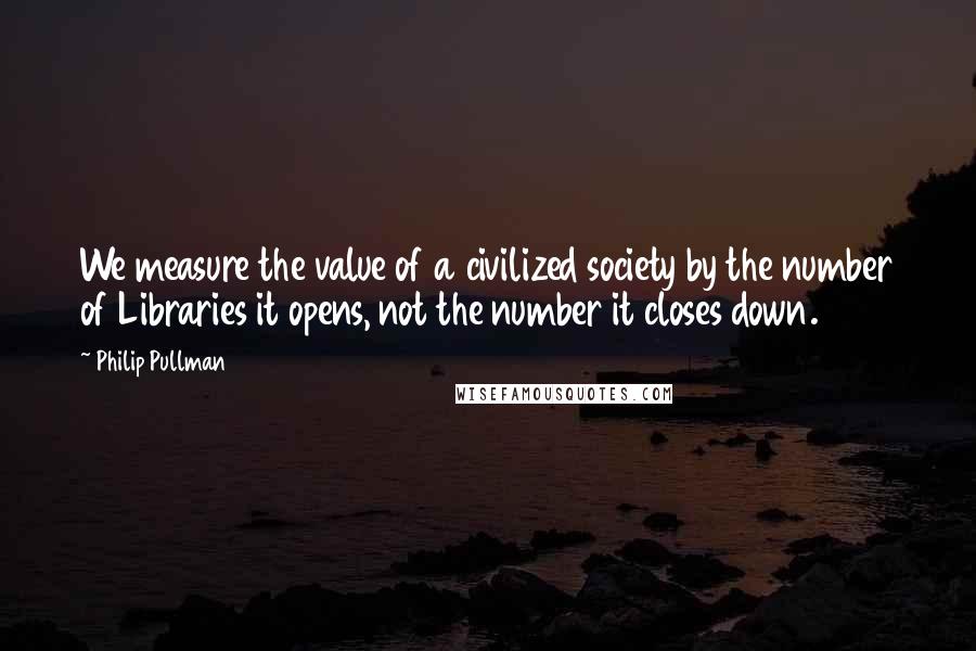 Philip Pullman Quotes: We measure the value of a civilized society by the number of Libraries it opens, not the number it closes down.