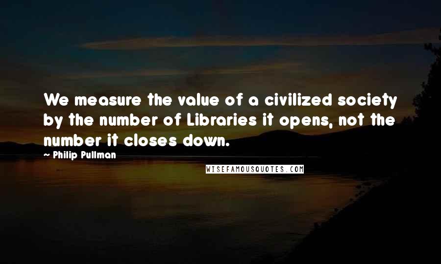 Philip Pullman Quotes: We measure the value of a civilized society by the number of Libraries it opens, not the number it closes down.