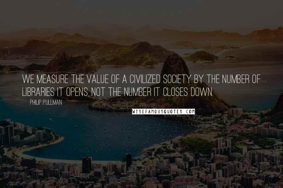 Philip Pullman Quotes: We measure the value of a civilized society by the number of Libraries it opens, not the number it closes down.