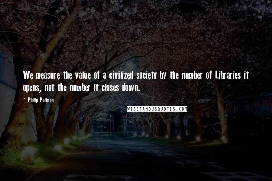 Philip Pullman Quotes: We measure the value of a civilized society by the number of Libraries it opens, not the number it closes down.